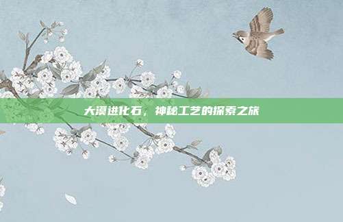 大漠进化石,神秘工艺的探索之旅