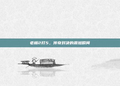 老杨2打5,传奇对决的震撼瞬间