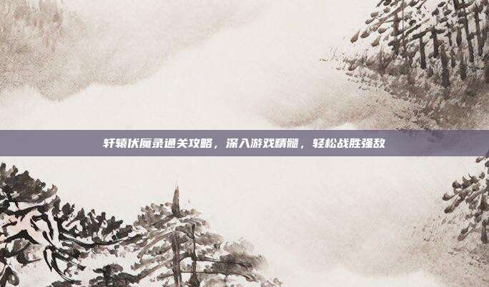轩辕伏魔录通关攻略,深入游戏精髓,轻松战胜强敌