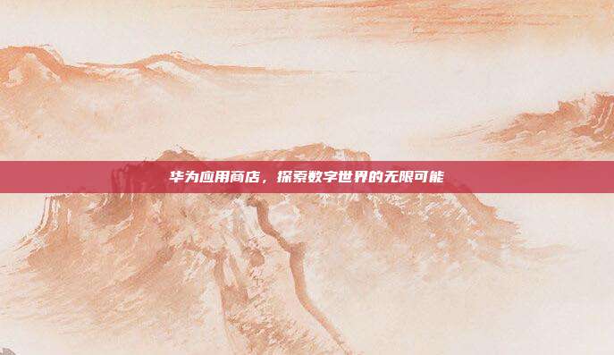 华为应用商店,探索数字世界的无限可能