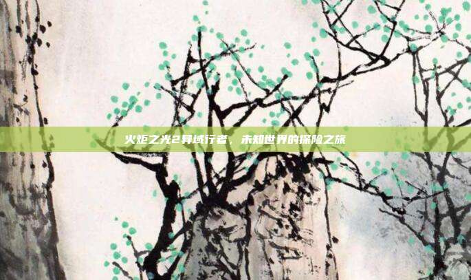 火炬之光2异域行者,未知世界的探险之旅
