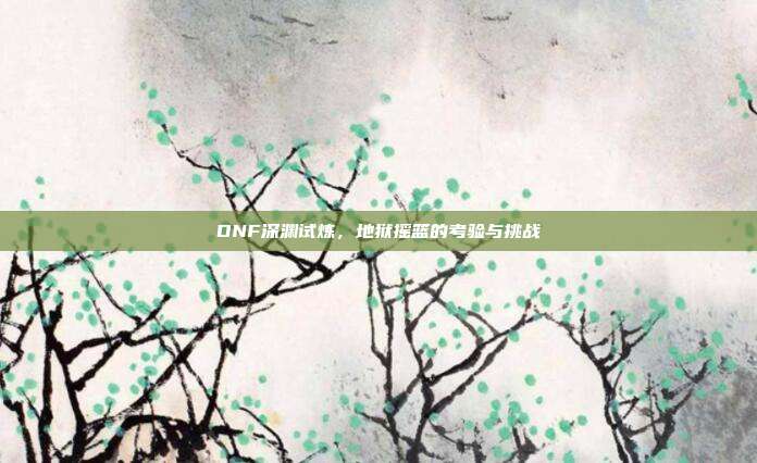 DNF深渊试炼,地狱摇篮的考验与挑战
