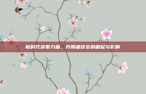 新时代决策力量,升腾者议会的崛起与影响