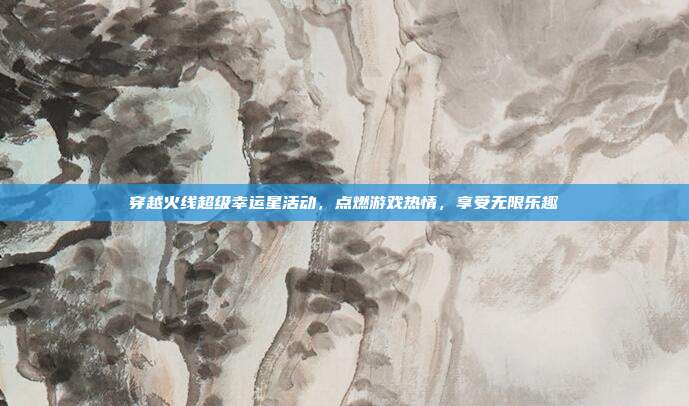 穿越火线超级幸运星活动,点燃游戏热情,享受无限乐趣