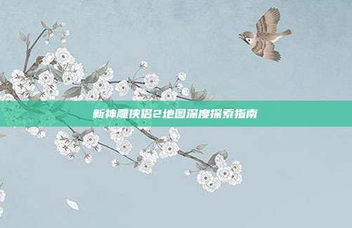新神雕侠侣2地图深度探索指南