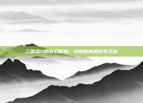 三国志11的奇幻冒险,自制剧本的探索之旅