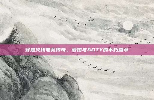 穿越火线电竞传奇,爱拍与AOTY的不朽篇章