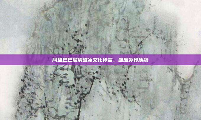 阿里巴巴澄清破冰文化传言,回应外界质疑