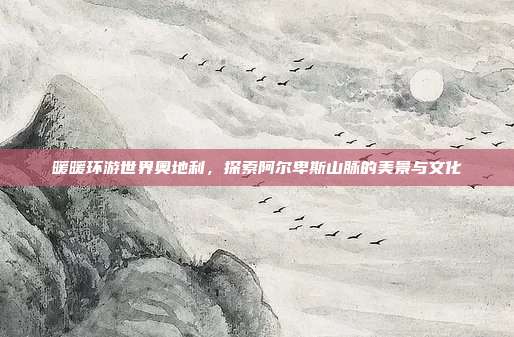 暖暖环游世界奥地利,探索阿尔卑斯山脉的美景与文化