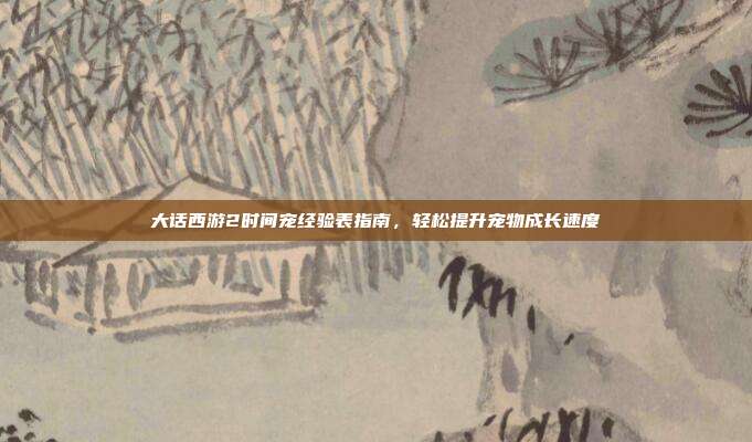 大话西游2时间宠经验表指南,轻松提升宠物成长速度