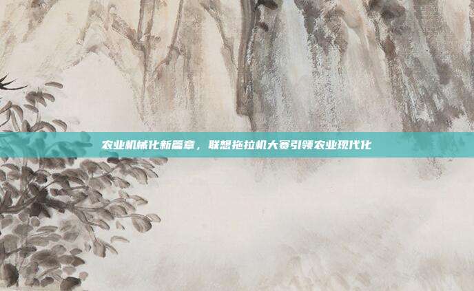 农业机械化新篇章,联想拖拉机大赛引领农业现代化