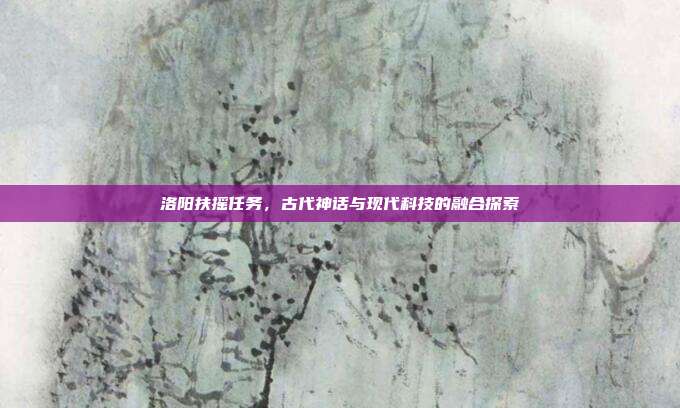 洛阳扶摇任务,古代神话与现代科技的融合探索