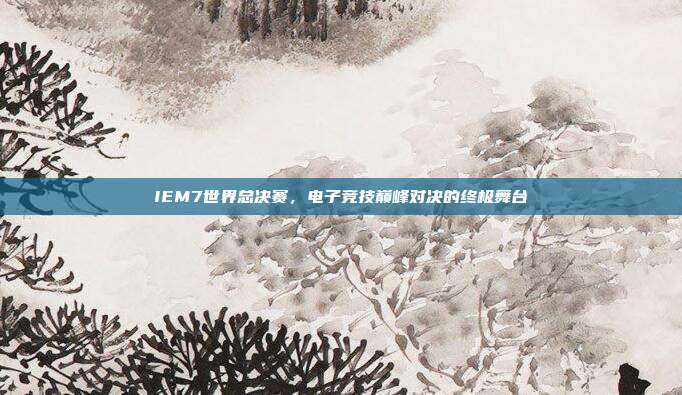 IEM7世界总决赛,电子竞技巅峰对决的终极舞台