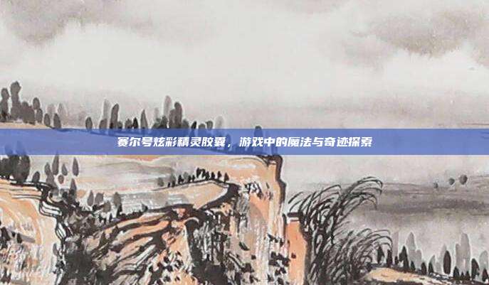 赛尔号炫彩精灵胶囊,游戏中的魔法与奇迹探索