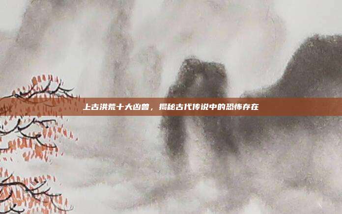 上古洪荒十大凶兽,揭秘古代传说中的恐怖存在