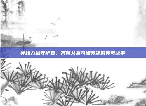 神秘力量守护者,高阶女祭司洛苏娜的传奇故事