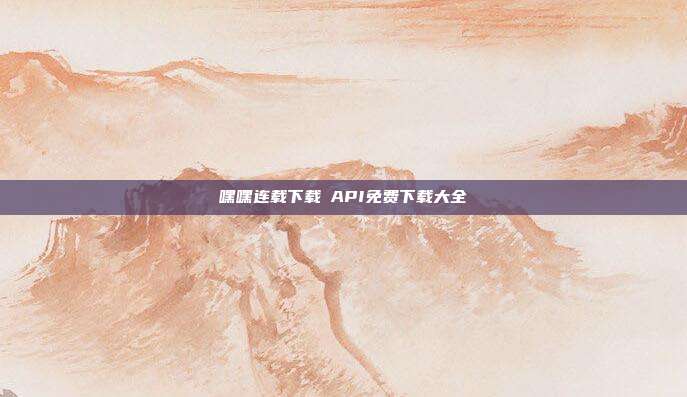嘿嘿连载下载汅API免费下载大全