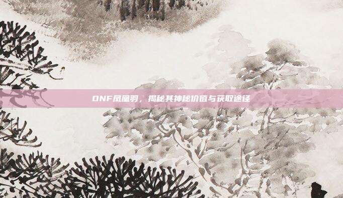 DNF凤凰羽,揭秘其神秘价值与获取途径