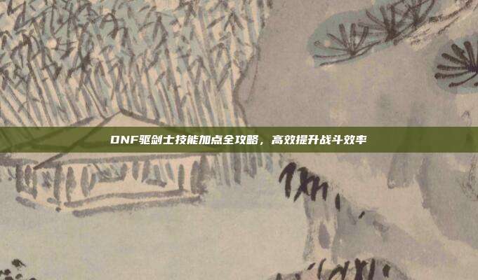 DNF驱剑士技能加点全攻略,高效提升战斗效率