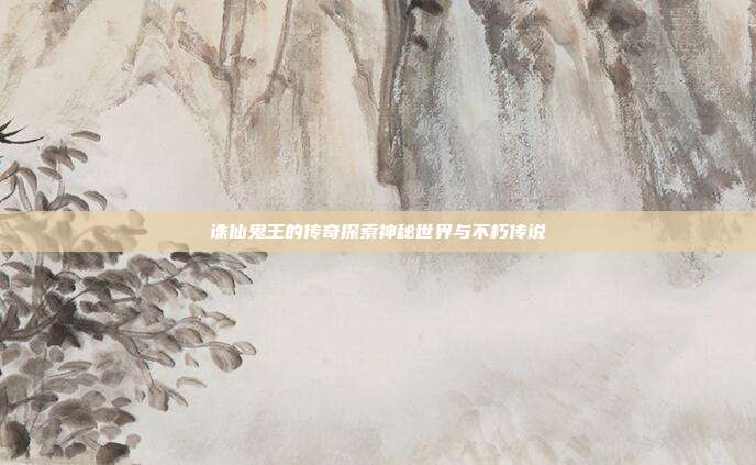 诛仙鬼王的传奇探索神秘世界与不朽传说