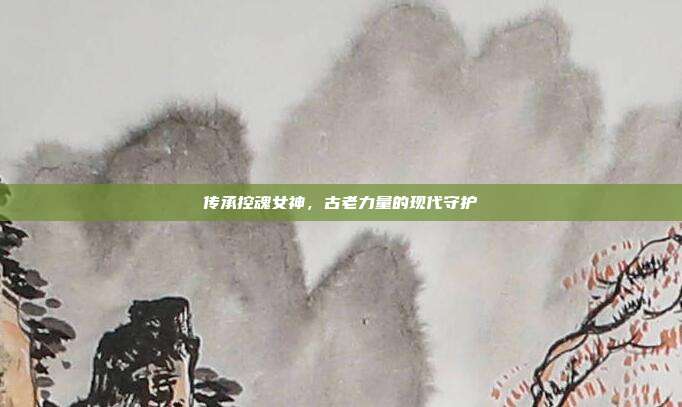 传承控魂女神,古老力量的现代守护