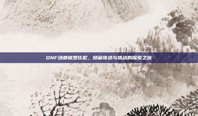 DNF绿都格罗兹尼,隐藏奇迹与挑战的探索之旅