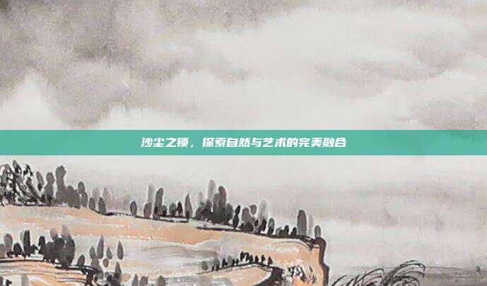沙尘之锁,探索自然与艺术的完美融合