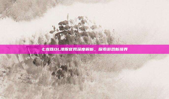 七龙珠OL港服官网深度解析,探索游戏新境界