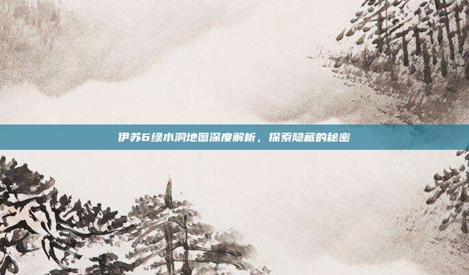 伊苏6绿水洞地图深度解析,探索隐藏的秘密