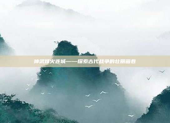 神武烽火连城——探索古代战争的壮丽画卷