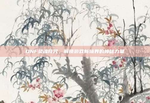 DNF灵魂符咒,解锁游戏新境界的神秘力量