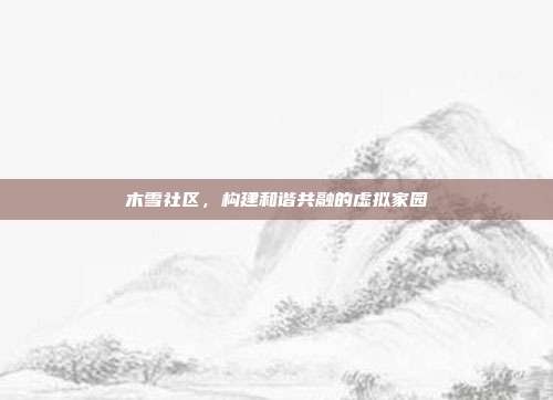 木雪社区,构建和谐共融的虚拟家园