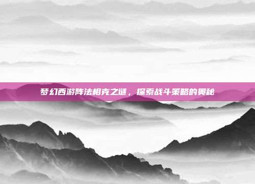 梦幻西游阵法相克之谜,探索战斗策略的奥秘