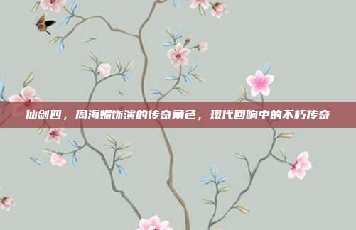 仙剑四,周海媚饰演的传奇角色,现代回响中的不朽传奇