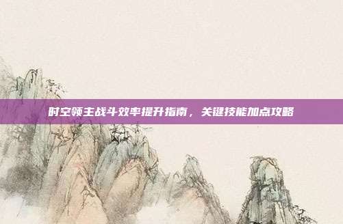 时空领主战斗效率提升指南,关键技能加点攻略