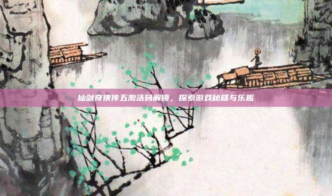 仙剑奇侠传五激活码解锁,探索游戏秘籍与乐趣