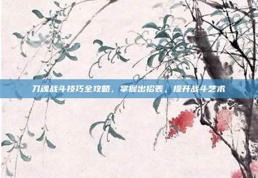 刀魂战斗技巧全攻略,掌握出招表,提升战斗艺术