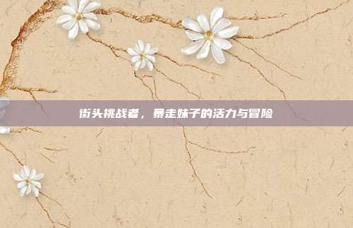 街头挑战者,暴走妹子的活力与冒险