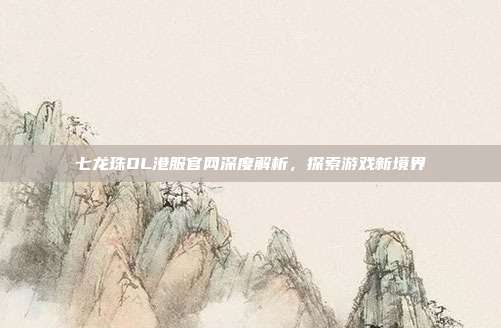 七龙珠OL港服官网深度解析,探索游戏新境界