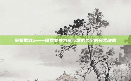 御姐武戏z——探索女性力量与武术美学的完美融合