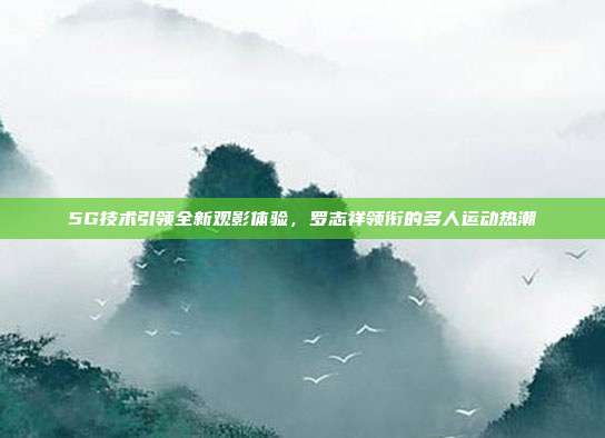 5G技术引领全新观影体验,罗志祥领衔的多人运动热潮