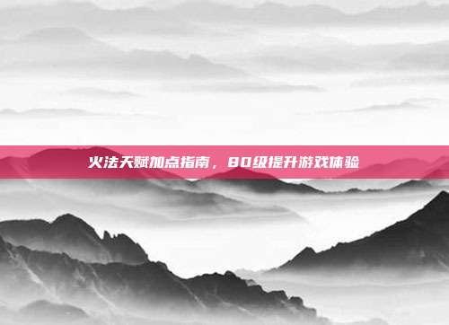 火法天赋加点指南,80级提升游戏体验