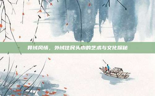 异域风情,外域住民头巾的艺术与文化探秘