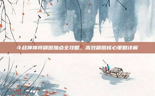 斗战神神将刷图加点全攻略,高效刷图核心策略详解