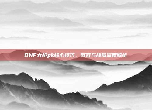 DNF大枪pk核心技巧、阵容与战局深度解析