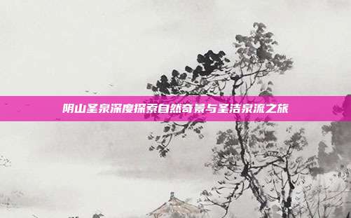 阴山圣泉深度探索自然奇景与圣洁泉流之旅