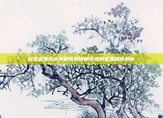 剑灵武器成长树最新解锁角色进阶全面路径解析