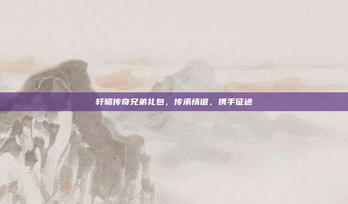 轩辕传奇兄弟礼包,传承情谊,携手征途