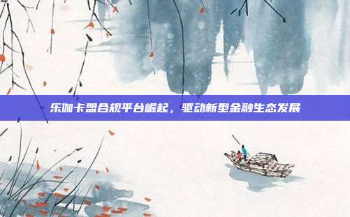乐伽卡盟合规平台崛起,驱动新型金融生态发展