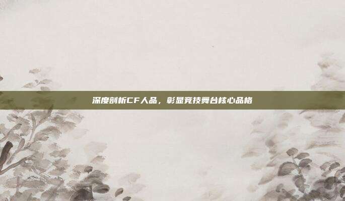 深度剖析CF人品,彰显竞技舞台核心品格